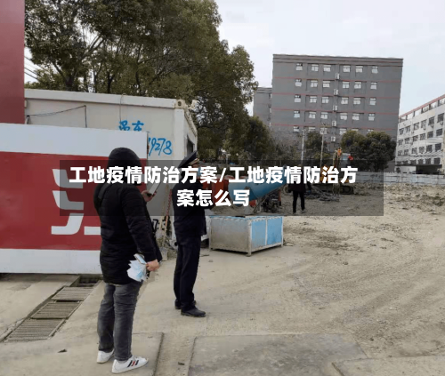 工地疫情防治方案/工地疫情防治方案怎么写
