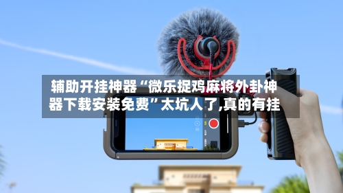 辅助开挂神器“微乐捉鸡麻将外卦神器下载安装免费”太坑人了,真的有挂-第3张图片