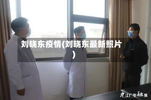 刘晓东疫情(刘晓东最新照片)-第2张图片