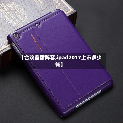 【合欢首席阵容,ipad2017上市多少钱】-第2张图片