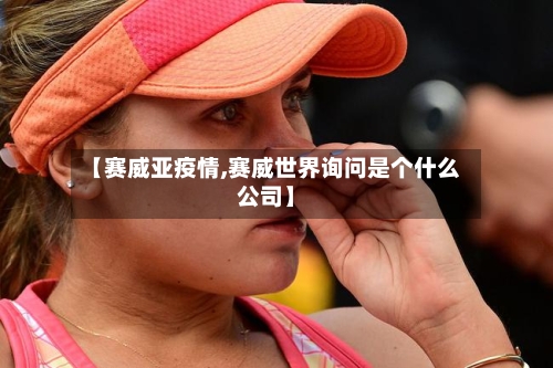 【赛威亚疫情,赛威世界询问是个什么公司】-第2张图片