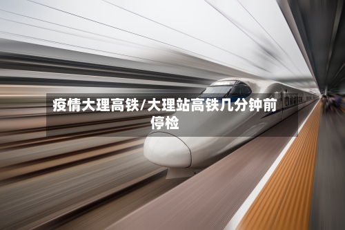 疫情大理高铁/大理站高铁几分钟前停检