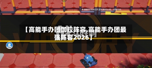 【高能手办团伽拉阵容,高能手办团最强阵容2026】-第2张图片