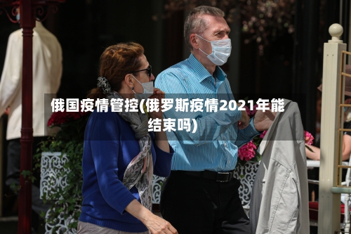 俄国疫情管控(俄罗斯疫情2021年能结束吗)