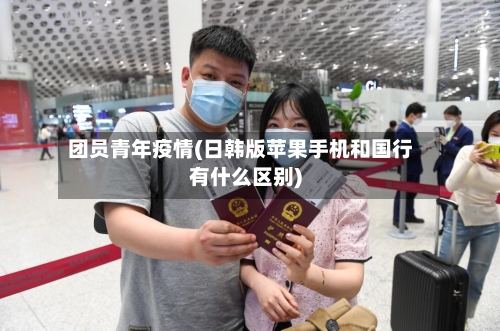 团员青年疫情(日韩版苹果手机和国行有什么区别)-第2张图片