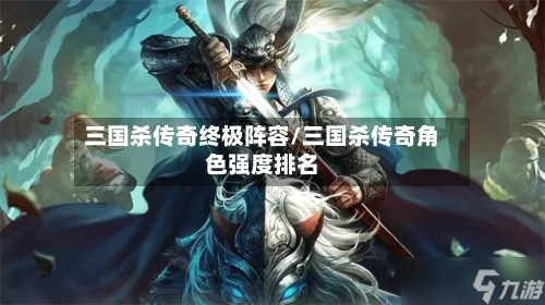 三国杀传奇终极阵容/三国杀传奇角色强度排名