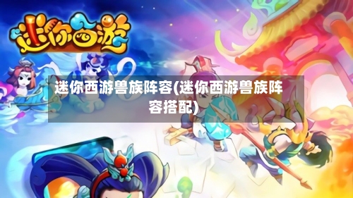 迷你西游兽族阵容(迷你西游兽族阵容搭配)