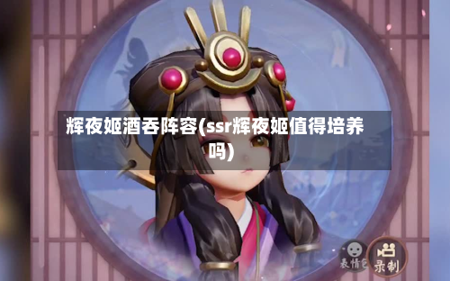 辉夜姬酒吞阵容(ssr辉夜姬值得培养吗)