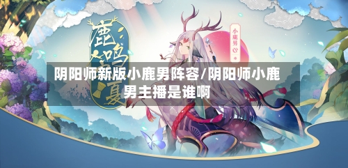 阴阳师新版小鹿男阵容/阴阳师小鹿男主播是谁啊-第2张图片