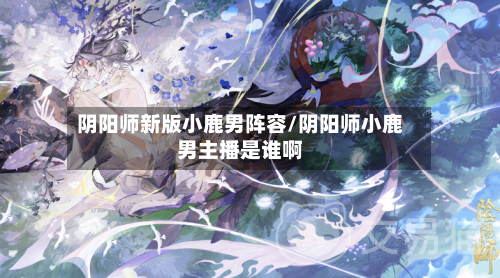 阴阳师新版小鹿男阵容/阴阳师小鹿男主播是谁啊