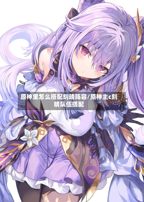 原神里怎么搭配刻晴阵容/原神主c刻晴队伍搭配