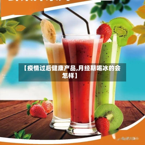 【疫情过后健康产品,月经期喝冰的会怎样】-第3张图片