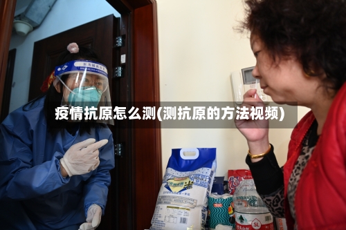疫情抗原怎么测(测抗原的方法视频)-第2张图片