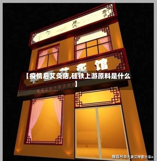 【疫情后艾灸店,硅铁上游原料是什么】