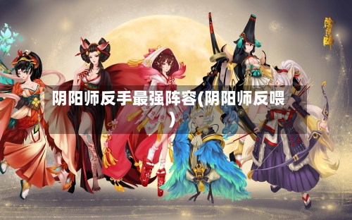 阴阳师反手最强阵容(阴阳师反喂)-第3张图片