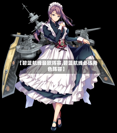 【碧蓝航线最欧阵容,碧蓝航线必练角色阵容】-第2张图片