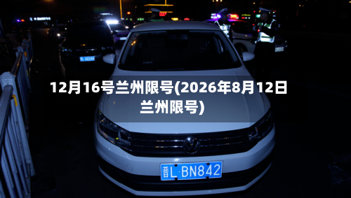 12月16号兰州限号(2026年8月12日兰州限号)-第2张图片