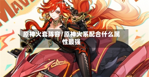 原神火套阵容/原神火系配合什么属性最强-第3张图片