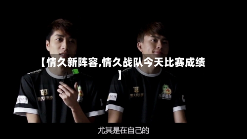 【情久新阵容,情久战队今天比赛成绩】-第2张图片