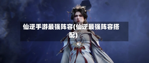 仙逆手游最强阵容(仙逆最强阵容搭配)-第3张图片