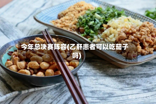 今年总决赛阵容(乙肝患者可以吃茄子吗)