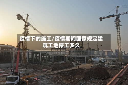 疫情下的施工/疫情期间国家规定建筑工地停工多久