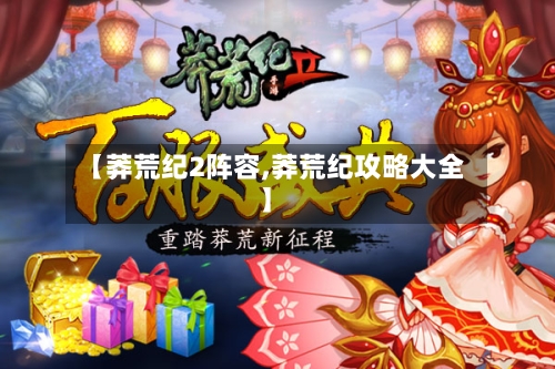 【莽荒纪2阵容,莽荒纪攻略大全】-第2张图片
