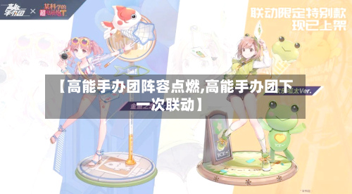 【高能手办团阵容点燃,高能手办团下一次联动】-第2张图片