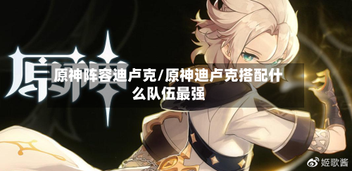 原神阵容迪卢克/原神迪卢克搭配什么队伍最强