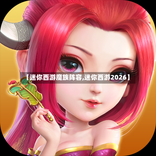 【迷你西游魔族阵容,迷你西游2026】
